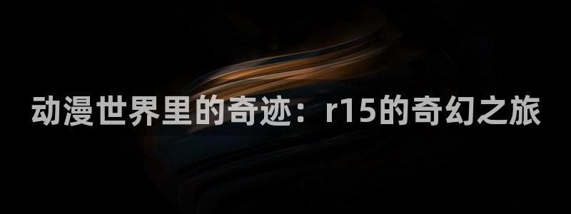 西顿学院樱花动漫：动漫世界里的奇迹：r15的奇幻之旅